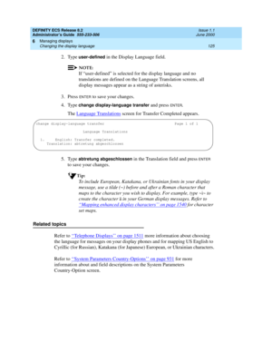 Page 149DEFINITY ECS Release 8.2
Administrator’s Guide  555-233-506  Issue 1.1
June 2000
Managing displays 
125 Changing the display language 
6
2. Type user-defined in the Display Language field.
NOTE:
If “user-defined” is selected for the display language and no 
translations are defined on the Language Translation screens, all 
display messages appear as a string of asterisks.
3. Press 
ENTER to save your changes. 
4. Type 
change display-language transfer and press ENTER.
The Language Translations
 screen...