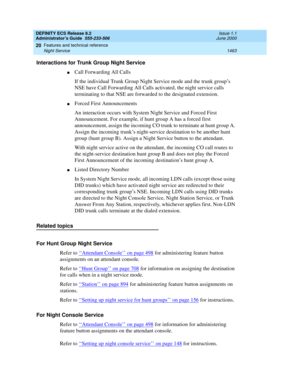 Page 1487DEFINITY ECS Release 8.2
Administrator’s Guide  555-233-506  Issue 1.1
June 2000
Features and technical reference 
1463 Night Service 
20
Interactions for Trunk Group Night Service
nCall Forwarding All Calls
If the individual Trunk Group Night Service mode and the trunk group’s 
NSE have Call Forwarding All Calls activated, the night service calls 
terminating to that NSE are forwarded to the designated extension.
nForced First Announcements
An interaction occurs with System Night Service and Forced...