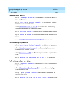 Page 1488DEFINITY ECS Release 8.2
Administrator’s Guide  555-233-506  Issue 1.1
June 2000
Features and technical reference 
1464 Night Service 
20
For Night Station Service
Refer to ‘‘
Trunk Group’’ on page 980 for information on assigning an extension 
number to night service.
Refer to ‘‘
Listed Directory Numbers’’ on page 813 for information on assigning 
an extension number to night service.
Refer to ‘‘
Attendant Console’’ on page 498 for information on administering 
feature button assignments on an attendant...