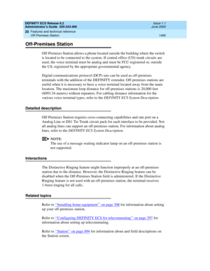 Page 1489DEFINITY ECS Release 8.2
Administrator’s Guide  555-233-506  Issue 1.1
June 2000
Features and technical reference 
1465 Off-Premises Station 
20
Off-Premises Station
Off-Premises Station allows a phone located outside the building where the switch 
is located to be connected to the system. If central office (CO) trunk circuits are 
used, the voice terminal must be analog and must be FCC-registered or, outside 
the US, registered by the appropriate governmental agency. 
Digital communications protocol...