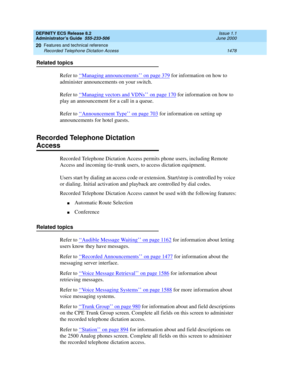 Page 1502DEFINITY ECS Release 8.2
Administrator’s Guide  555-233-506  Issue 1.1
June 2000
Features and technical reference 
1478 Recorded Telephone Dictation Access 
20
Related topics
Refer to ‘‘
Managing announcements’’ on page 379 for information on how to 
administer announcements on your switch.
Refer to ‘‘
Managing vectors and VDNs’’ on page 170 for information on how to 
play an announcement for a call in a queue.
Refer to ‘‘
Announcement Type’’ on page 703 for information on setting up 
announcements for...