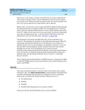 Page 1504DEFINITY ECS Release 8.2
Administrator’s Guide  555-233-506  Issue 1.1
June 2000
Features and technical reference 
1480 Remote Access 
20
Upon access to the feature, you hear system dial tone. If you have administered 
your system to require a barrier code or authorization code, the system requires 
you to enter it now. When you enter the required codes, the system generates dial 
tone. You can now place local or long-distance calls as allowed.
Barrier codes  provide your system security and define...