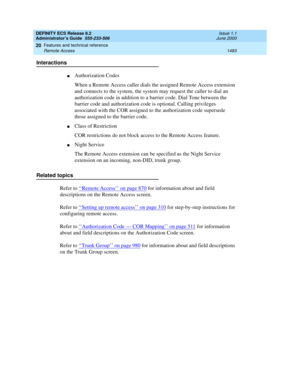 Page 1507DEFINITY ECS Release 8.2
Administrator’s Guide  555-233-506  Issue 1.1
June 2000
Features and technical reference 
1483 Remote Access 
20
Interactions
nAuthorization Codes
When a Remote Access caller dials the assigned Remote Access extension 
and connects to the system, the system may request the caller to dial an 
authorization code in addition to a barrier code. Dial Tone between the 
barrier code and authorization code is optional. Calling privileges 
associated with the COR assigned to the...