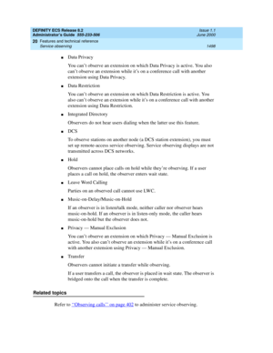 Page 1522DEFINITY ECS Release 8.2
Administrator’s Guide  555-233-506  Issue 1.1
June 2000
Features and technical reference 
1498 Service observing 
20
nData Privacy
You can’t observe an extension on which Data Privacy is active. You also 
can’t observe an extension while it’s on a conference call with another 
extension using Data Privacy.
nData Restriction
You can’t observe an extension on which Data Restriction is active. You 
also can’t observe an extension while it’s on a conference call with another...