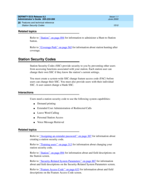 Page 1534DEFINITY ECS Release 8.2
Administrator’s Guide  555-233-506  Issue 1.1
June 2000
Features and technical reference 
1510 Station Security Codes 
20
Related topics
Refer to ‘‘
Station’’ on page 894 for information to administer a Hunt-to-Station 
button.
Refer to ‘‘
Coverage Path’’ on page 565 for information about station hunting after 
coverage.
Station Security Codes
Station Security Codes (SSC) provide security to you by preventing other users 
from accessing functions associated with your station....