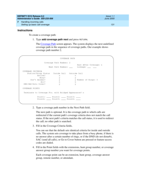 Page 155DEFINITY ECS Release 8.2
Administrator’s Guide  555-233-506  Issue 1.1
June 2000
Handling incoming calls 
131 Setting up basic call coverage 
7
Instructions
To create a coverage path:
1. Type 
add coverage path next and press RETURN.
The Coverage Path
 screen appears. The system displays the next undefined 
coverage path in the sequence of coverage paths. Our example shows 
coverage path number 2.
2. Type a coverage path number in the Next Path field.
The next path is optional. It is the coverage path to...