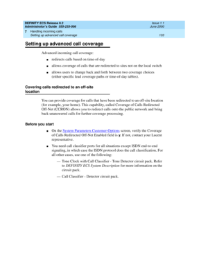 Page 157DEFINITY ECS Release 8.2
Administrator’s Guide  555-233-506  Issue 1.1
June 2000
Handling incoming calls 
133 Setting up advanced call coverage 
7
Setting up advanced call coverage
Advanced incoming call coverage:
nredirects calls based on time-of-day
nallows coverage of calls that are redirected to sites not on the local switch
nallows users to change back and forth between two coverage choices 
(either specific lead coverage paths or time-of-day tables).
Covering calls redirected to an off-site...