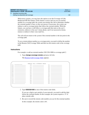 Page 159DEFINITY ECS Release 8.2
Administrator’s Guide  555-233-506  Issue 1.1
June 2000
Handling incoming calls 
135 Setting up advanced call coverage 
7
With newer systems, you may have the option to use the Coverage of Calls 
Redirected Off-Net feature. If this feature is active and you use an external 
number in a coverage path, the system can monitor the call to determine whether 
the external number is busy or does not answer. If necessary, the system can 
redirect a call to coverage points that follow the...