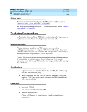 Page 1587DEFINITY ECS Release 8.2
Administrator’s Guide  555-233-506  Issue 1.1
June 2000
Features and technical reference 
1563 Terminating Extension Group 
20
Related topics
For more information about configuring the TTI system-wide fields, refer to 
‘‘
Feature-Related System Parameters’’ on page 646. 
For more information about setting the TTI feature access codes, refer to ‘‘
Feature 
Access Code’’ on page 633. 
Terminating Extension Group
A Terminating Extension Group (TEG) allows an incoming call to ring as...