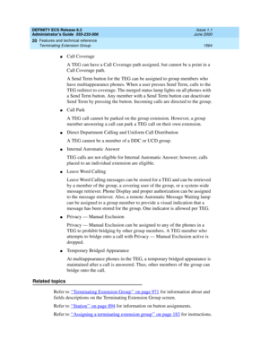 Page 1588DEFINITY ECS Release 8.2
Administrator’s Guide  555-233-506  Issue 1.1
June 2000
Features and technical reference 
1564 Terminating Extension Group 
20
nCall Coverage
A TEG can have a Call Coverage path assigned, but cannot be a point in a 
Call Coverage path.
A Send Term button for the TEG can be assigned to group members who 
have multiappearance phones. When a user presses Send Term, calls to the 
TEG redirect to coverage. The merged status lamp lights on all phones with 
a Send Term button. Any...