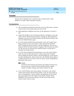 Page 1590DEFINITY ECS Release 8.2
Administrator’s Guide  555-233-506  Issue 1.1
June 2000
Features and technical reference 
1566 Transfer 
20
Transfer
Transfer allows telephone users to transfer trunk or internal calls to other 
telephones or trunks without attendant assistance.
Considerations
nYou can administer transferred-trunk calls to receive either music or silence 
if the first part of the transfer places the call on hold.
nMulti-appearance telephones must have an idle appearance to transfer a 
call....