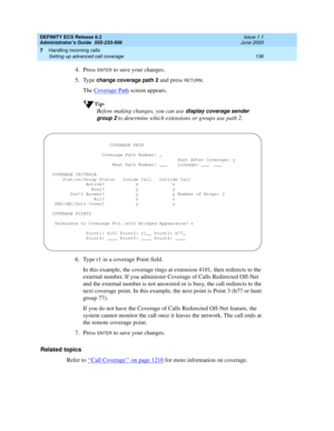 Page 160DEFINITY ECS Release 8.2
Administrator’s Guide  555-233-506  Issue 1.1
June 2000
Handling incoming calls 
136 Setting up advanced call coverage 
7
4. Press ENTER to save your changes.
5. Type 
change coverage path 2 and press RETURN.
The Coverage Path
 screen appears.
Tip:
Before making changes, you can use display coverage sender 
group 2
 to determine which extensions or groups use path 2.
6. Type r1 in a coverage Point field.
In this example, the coverage rings at extension 4101, then redirects to the...