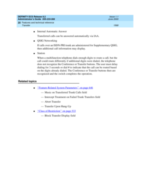 Page 1592DEFINITY ECS Release 8.2
Administrator’s Guide  555-233-506  Issue 1.1
June 2000
Features and technical reference 
1568 Transfer 
20
nInternal Automatic Answer
Transferred calls can be answered automatically via IAA.
nQSIG Networking
If calls over an ISDN-PRI trunk are administered for Supplementary QSIG, 
then additional call information may display.
nStation
When a multifunction telephone dials enough digits to route a call, but the 
call could route differently if additional digits were dialed, the...