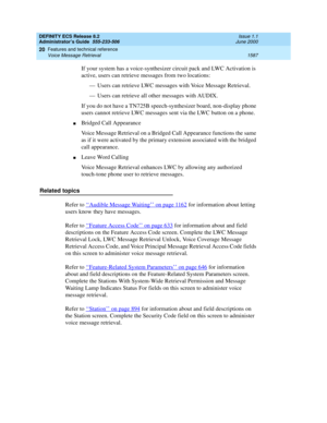 Page 1611DEFINITY ECS Release 8.2
Administrator’s Guide  555-233-506  Issue 1.1
June 2000
Features and technical reference 
1587 Voice Message Retrieval 
20
If your system has a voice-synthesizer circuit pack and LWC Activation is 
active, users can retrieve messages from two locations:
— Users can retrieve LWC messages with Voice Message Retrieval.
— Users can retrieve all other messages with AUDIX.
If you do not have a TN725B speech-synthesizer board, non-display phone 
users cannot retrieve LWC messages sent...