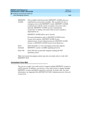 Page 1613DEFINITY ECS Release 8.2
Administrator’s Guide  555-233-506  Issue 1.1
June 2000
Features and technical reference 
1589 Voice Messaging Systems 
20
Other non-Lucent messaging systems may also use mode codes to work with 
DEFINITY ECS. 
Centralized Voice Mail
You can use a single voice mail system to support multiple DEFINITY systems in 
a DCS network. In addition, you can use a voice mail system to support multiple 
DEFINITY systems and Merlin Legend in a network via mode code. For more 
information, see...