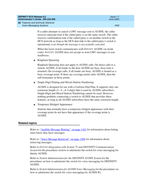 Page 1617DEFINITY ECS Release 8.2
Administrator’s Guide  555-233-506  Issue 1.1
June 2000
Features and technical reference 
1593 Voice Messaging Systems 
20
If a caller attempts to cancel a LWC message sent to AUDIX, the caller 
receives intercept tone if the called party is on the same switch. The caller 
receives confirmation tone if the called party is on another switch in the 
DCS network as long as the DCS data link to the called party’s switch is 
operational, even though the message is not actually...