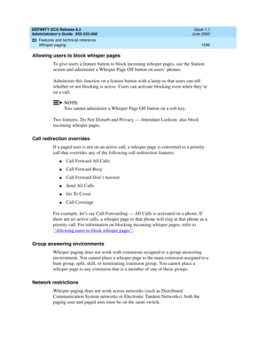 Page 1620DEFINITY ECS Release 8.2
Administrator’s Guide  555-233-506  Issue 1.1
June 2000
Features and technical reference 
1596 Whisper paging 
20
Allowing users to block whisper pages
To give users a feature button to block incoming whisper pages, use the Station 
screen and administer a Whisper Page Off button on users’ phones.
Administer this function on a feature button with a lamp so that users can tell 
whether or not blocking is active. Users can activate blocking even when they’re 
on a call.
NOTE:
You...