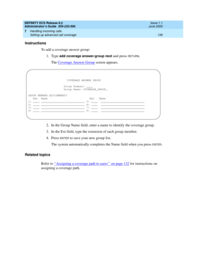 Page 163DEFINITY ECS Release 8.2
Administrator’s Guide  555-233-506  Issue 1.1
June 2000
Handling incoming calls 
139 Setting up advanced call coverage 
7
Instructions
To add a coverage answer group:
1. Type 
add coverage answer-group next and press RETURN.
The Coverage Answer Group
 screen appears.
2. In the Group Name field, enter a name to identify the coverage group.
3. In the Ext field, type the extension of each group member.
4. Press 
ENTER to save your new group list.
The system automatically completes...