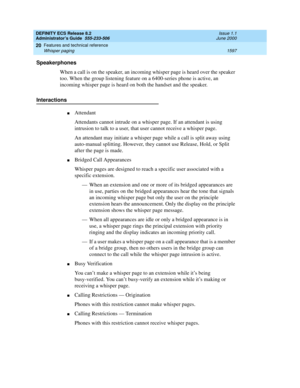 Page 1621DEFINITY ECS Release 8.2
Administrator’s Guide  555-233-506  Issue 1.1
June 2000
Features and technical reference 
1597 Whisper paging 
20
Speakerphones
When a call is on the speaker, an incoming whisper page is heard over the speaker 
too. When the group listening feature on a 6400-series phone is active, an 
incoming whisper page is heard on both the handset and the speaker.
Interactions
nAttendant
Attendants cannot intrude on a whisper page. If an attendant is using 
intrusion to talk to a user, that...