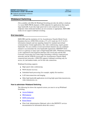 Page 1624DEFINITY ECS Release 8.2
Administrator’s Guide  555-233-506  Issue 1.1
June 2000
Features and technical reference 
1600 Wideband Switching 
20
Wideband Switching
(Not available with Offer B) Wideband Switching provides the ability to dedicate 
2 or more ISDN-PRI B-channels or DS0 endpoints for applications that require 
large bandwidth. It provides high-speed end-to-end connectivity between 
endpoints where dedicated facilities are not economic or appropriate. ISDN-BRI 
trunks do not support wideband...