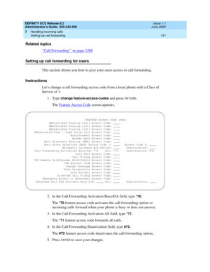 Page 165DEFINITY ECS Release 8.2
Administrator’s Guide  555-233-506  Issue 1.1
June 2000
Handling incoming calls 
141 Setting up call forwarding 
7
Related topics
‘‘
Call Forwarding’’ on page 1288
Setting up call forwarding for users
This section shows you how to give your users access to call forwarding.
Instructions
Let’s change a call forwarding access code from a local phone with a Class of 
Service of 1:
1. Type 
change feature-access-codes and press RETURN.
The Feature Access Code
 screen appears.
2. In...