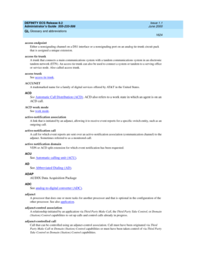 Page 1648DEFINITY ECS Release 8.2
Administrator’s Guide  555-233-506  Issue 1.1
June 2000
Glossary and abbreviations 
1624  
GL
access endpoint
Either a nonsignaling channel on a DS1 interface or a nonsignaling port on an analog tie-trunk circuit pack 
that is assigned a unique extension.
access tie trunk
A trunk that connects a main communications system with a tandem communications system in an electronic 
tandem network (ETN). An access tie trunk can also be used to connect a system or tandem to a serving...