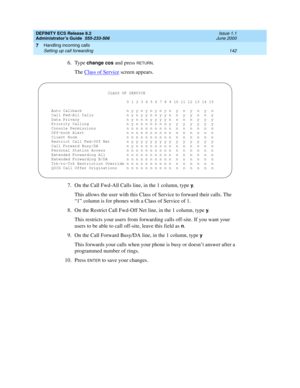 Page 166DEFINITY ECS Release 8.2
Administrator’s Guide  555-233-506  Issue 1.1
June 2000
Handling incoming calls 
142 Setting up call forwarding 
7
6. Type change cos and press RETURN.
The Class of Service
 screen appears.
7. On the Call Fwd-All Calls line, in the 1 column, type 
y.
This allows the user with this Class of Service to forward their calls. The 
“1” column is for phones with a Class of Service of 1.
8. On the Restrict Call Fwd-Off Net line, in the 1 column, type 
y.
This restricts your users from...