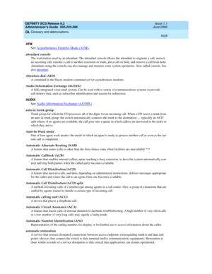 Page 1652DEFINITY ECS Release 8.2
Administrator’s Guide  555-233-506  Issue 1.1
June 2000
Glossary and abbreviations 
1628  
GL
AT M
See Asynchronous Transfer Mode (ATM).
attendant console
The workstation used by an attendant. The attendant console allows the attendant to originate a call, answer 
an incoming call, transfer a call to another extension or trunk, put a call on hold, and remove a call from hold. 
Attendants using the console can also manage and monitor some system operations. Also called console....