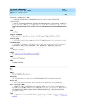 Page 1653DEFINITY ECS Release 8.2
Administrator’s Guide  555-233-506  Issue 1.1
June 2000
Glossary and abbreviations 
1629  
GL
Automatic Route Selection (ARS)
A feature that allows the system to automatically choose the least-cost way to send a toll call.
automatic trunk
A trunk that does not require addressing information because the destination is predetermined. A request for 
service on the trunk, called a seizure, is sufficient to route the call. The normal destination of an automatic 
trunk is the...