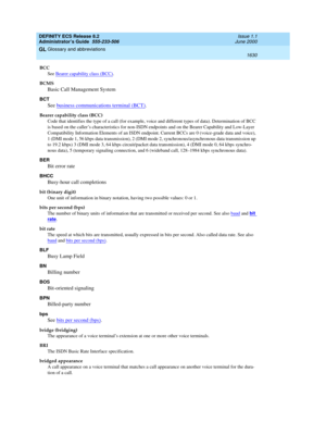 Page 1654DEFINITY ECS Release 8.2
Administrator’s Guide  555-233-506  Issue 1.1
June 2000
Glossary and abbreviations 
1630  
GL
BCC
See Bearer capability class (BCC)
.
BCMS
Basic Call Management System
BCT
See business communications terminal (BCT).
Bearer capability class (BCC)
Code that identifies the type of a call (for example, voice and different types of data). Determination of BCC 
is based on the caller’s characteristics for non-ISDN endpoints and on the Bearer Capability and Low-Layer 
Compatibility...