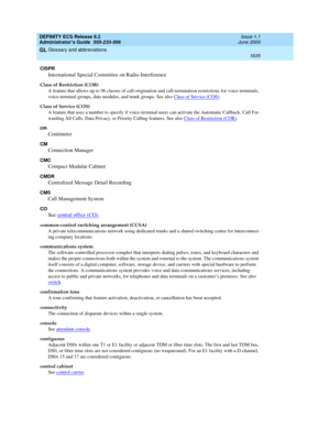 Page 1659DEFINITY ECS Release 8.2
Administrator’s Guide  555-233-506  Issue 1.1
June 2000
Glossary and abbreviations 
1635  
GL
CISPR
International Special Committee on Radio Interference
Class of Restriction (COR)
A feature that allows up to 96 classes of call-origination and call-termination restrictions for voice terminals, 
voice-terminal groups, data modules, and trunk groups. See also Class of Service (COS)
.
Class of Service (COS)
A feature that uses a number to specify if voice-terminal users can activate...