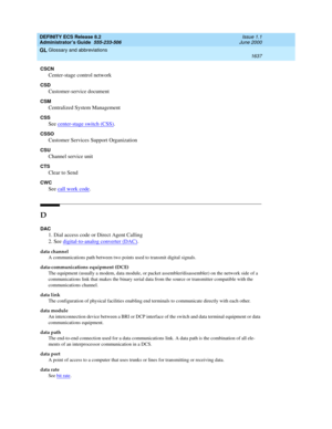 Page 1661DEFINITY ECS Release 8.2
Administrator’s Guide  555-233-506  Issue 1.1
June 2000
Glossary and abbreviations 
1637  
GL
CSCN
Center-stage control network
CSD
Customer-service document
CSM
Centralized System Management
CSS
See center-stage switch (CSS).
CSSO
Customer Services Support Organization
CSU
Channel service unit
CTS
Clear to Send
CWC
See call work code.
D
DAC
1. Dial access code or Direct Agent Calling
2. See digital-to-analog converter (DAC)
.
data channel
A communications path between two points...