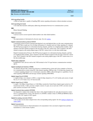 Page 1663DEFINITY ECS Release 8.2
Administrator’s Guide  555-233-506  Issue 1.1
June 2000
Glossary and abbreviations 
1639  
GL
dial-repeating trunks
A PBX tie trunk that is capable of handling PBX station-signaling information without attendant assistance.
dial-repeating tie trunk
A tie trunk that transmits called-party addressing information between two communications systems.
DID
Direct Inward Dialing
digit conversion
A process used to convert specific dialed numbers into other dialed numbers.
digital
The...