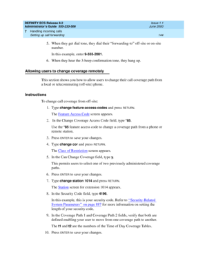 Page 168DEFINITY ECS Release 8.2
Administrator’s Guide  555-233-506  Issue 1.1
June 2000
Handling incoming calls 
144 Setting up call forwarding 
7
5.When they get dial tone, they dial their “forwarding-to” off-site or on-site 
number.
In this example, enter 
9-555-2081.
6. When they hear the 3-beep confirmation tone, they hang up.
Allowing users to change coverage remotely
This section shows you how to allow users to change their call coverage path from 
a local or telecommuting (off-site) phone.
Instructions...