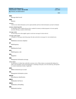 Page 1678DEFINITY ECS Release 8.2
Administrator’s Guide  555-233-506  Issue 1.1
June 2000
Glossary and abbreviations 
1654  
GL
MDR
Message detail record
MEM
Memory
memory
A device into which information can be copied and held, and from which information can later be obtained.
memory shadowing link
An operating-system condition that provides a method for memory-resident programs to be more quickly 
accessed, allowing a system to reboot faster.
message center
An answering service that supplies agents to and stores...