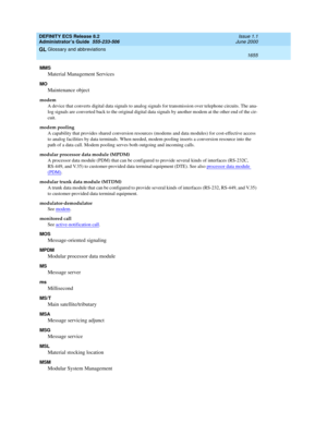 Page 1679DEFINITY ECS Release 8.2
Administrator’s Guide  555-233-506  Issue 1.1
June 2000
Glossary and abbreviations 
1655  
GL
MMS
Material Management Services
MO
Maintenance object
modem
A device that converts digital data signals to analog signals for transmission over telephone circuits. The ana-
log signals are converted back to the original digital data signals by another modem at the other end of the cir-
cuit.
modem pooling
A capability that provides shared conversion resources (modems and data modules)...