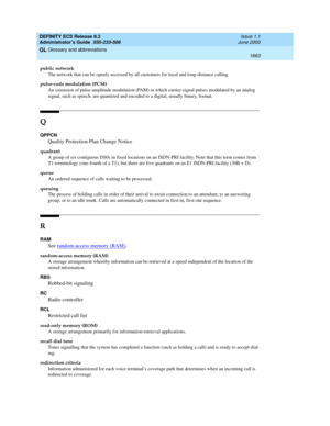 Page 1687DEFINITY ECS Release 8.2
Administrator’s Guide  555-233-506  Issue 1.1
June 2000
Glossary and abbreviations 
1663  
GL
public network
The network that can be openly accessed by all customers for local and long-distance calling.
pulse-code modulation (PCM)
An extension of pulse-amplitude modulation (PAM) in which carrier-signal pulses modulated by an analog 
signal, such as speech, are quantized and encoded to a digital, usually binary, format.
Q
QPPCN
Quality Protection Plan Change Notice
quadrant
A...