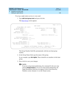 Page 170DEFINITY ECS Release 8.2
Administrator’s Guide  555-233-506  Issue 1.1
June 2000
Handling incoming calls 
146 Setting up night service 
7
To set up a night station service to voice mail:
1. Type 
add hunt-group next and press RETURN.
The Hunt Group
 screen appears.
The Group Number field fills automatically with the next hunt group 
number.
2. In the Group Name field, type the name of the group.
In our example, type 
ldn nights. There should be no members in this hunt 
group.
3. Press 
ENTER to save your...