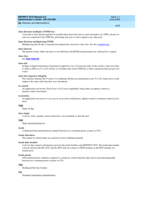 Page 1694DEFINITY ECS Release 8.2
Administrator’s Guide  555-233-506  Issue 1.1
June 2000
Glossary and abbreviations 
1670  
GL
time-division multiplex (TDM) bus
A bus that is time-shared regularly by preallocating short time slots to each transmitter. In a PBX, all port cir-
cuits are connected to the TDM bus, permitting any port to send a signal to any other port.
time-division multiplexing (TDM)
Multiplexing that divides a transmission channel into successive time slots. See also multiplexing
.
time interval...