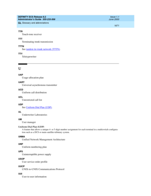 Page 1695DEFINITY ECS Release 8.2
Administrator’s Guide  555-233-506  Issue 1.1
June 2000
Glossary and abbreviations 
1671  
GL
TTR
Touch-tone receiver
TTT
Terminating trunk transmission
TTTN
See tandem tie-trunk network (TTTN).
TTY
Teletypewriter
U
UAP
Usage-allocation plan
UART
Universal asynchronous transmitter
UCD
Uniform call distribution
UCL
Unrestricted call list
UDP
See Uniform Dial Plan (UDP).
UL
Underwriter Laboratories
UM
User manager
Uniform Dial Plan (UDP)
A feature that allows a unique 4- or 5-digit...