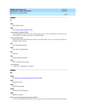 Page 1696DEFINITY ECS Release 8.2
Administrator’s Guide  555-233-506  Issue 1.1
June 2000
Glossary and abbreviations 
1672  
GL
V
VA R
Value-added reseller
VDN
See vector directory number (VDN).
vector directory number (VDN)
An extension that provides access to the Vectoring feature on the switch. Vectoring allows a customer to spec-
ify the treatment of incoming calls based on the dialed number.
vector-controlled split
A hunt group or ACD split administered with the vector field enabled. Access to such a split...