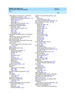 Page 1700DEFINITY ECS Release 8.2
Administrator’s Guide  555-233-506    Issue 1.1
June 2000
Index 
1676  
Ad ministered  Connec tions (AC), (c ontinued )
estab lishing  a c onnection
,1145estab lishing  administered  connec tions,1145failures,425, 1146, 1147
fast retries,1147sc reen,485SDDN ISDN–PRI trunk g roup s,1144
typic al AC ap p lic ations,424Administrable Lang uag e Disp lays
description,1149
feature information displays,1517Fr a nc e,1149Italy,1149
Sp a in,1149user-d efined,1149Administration without...