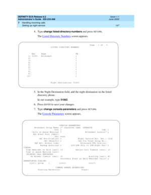 Page 171DEFINITY ECS Release 8.2
Administrator’s Guide  555-233-506  Issue 1.1
June 2000
Handling incoming calls 
147 Setting up night service 
7
4. Type change listed-directory-numbers and press RETURN.
The Listed Directory Numbers
 screen appears.
5. In the Night Destination field, add the night destination on the listed 
directory phone.
In our example, type 
51002.
6. Press 
ENTER to save your changes.
7. Type 
change console-parameters and press RETURN.
The Console Parameters
 screen appears....