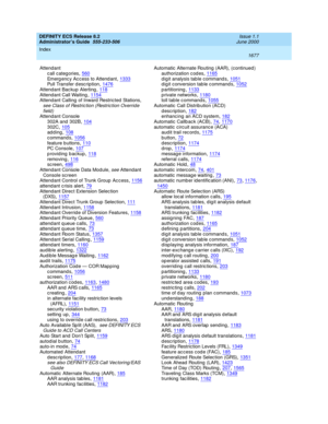 Page 1701DEFINITY ECS Release 8.2
Administrator’s Guide  555-233-506    Issue 1.1
June 2000
Index 
1677  
Attendant
c all categories
,560Emerg enc y Ac cess to Attend ant,1333Pull Transfer d esc ription,1476
Attendant Bac kup Alerting,118Attendant Call Waiting,1154Attendant Calling of Inward Restricted Stations, 
see Class of Restric tion (Restric tion Overrid e 
field )
Attendant Console
302A and  302B
,104302C,105adding,108
c ommand s,1056feature b uttons,110PC  C o ns o le,107
providing...