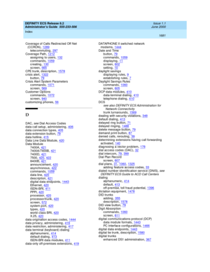 Page 1705DEFINITY ECS Release 8.2
Administrator’s Guide  555-233-506    Issue 1.1
June 2000
Index 
1681  
Coverag e of Calls Redirec ted Off Net 
(CCRON)
,1289telec ommuting,297Coverag e Path,1212
assigning  to users,132c ommand s,1059creating,130
sc reen,565CPE trunk, description,1578crisis alert,1322
button,79Crisis Alert System Parameters
c ommand s,1071
sc reen,569Customer Op tions
c ommand s,1072
sc reen,940customizing p hones,56
D
DAC, see Dial Acc ess Cod es
d ata c all setup , ad ministering,406d ata c...