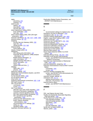 Page 1706DEFINITY ECS Release 8.2
Administrator’s Guide  555-233-506    Issue 1.1
June 2000
Index 
1682  
digits
ab sorb ing
,374inserting,373DIOD trunks
adding
,357description,1578security alert,357
d irect d ep artment c alling (DDC)
b usy verification,1202test c alls,1200
d irect inward  dialing  (DID), DID-LDN nig ht 
extensions,1459Direc ted  Call Pickup,80, 159, 1217, 1299, 1300
directory button,80, 127disabling
Access Security Gateway (ASG),335
login IDs,348remote ac cess,312, 348d isassociating
home...