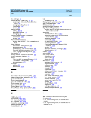 Page 1707DEFINITY ECS Release 8.2
Administrator’s Guide  555-233-506    Issue 1.1
June 2000
Index 
1683  
fax, ad ding  a,63
Feature Acc ess Cod e (FAC),32, 33assigning  to Automatic Route Selec tion 
(ARS),187
c hang ing  on d ial p lans,34c ommand s,1061sc reen,633
feature buttons
adding,53, 69attend ant console,110
changing,53Feature-Related  System Parameters
c ommand s,1062
sc reen,646Fib er Link Ad ministration
sc reen, see DEFINITY ECS Installation and 
Te st
fixing  prob lems
abbreviated dialing...