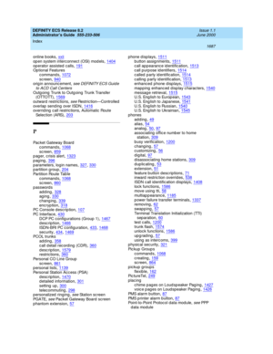 Page 1711DEFINITY ECS Release 8.2
Administrator’s Guide  555-233-506    Issue 1.1
June 2000
Index 
1687  
online b ooks,xxii
op en system interc onnec t (OSI) mod els,1404op erator assisted  c alls,191Op tional Features
c ommand s
,1072sc reen,940orig in announc ement, s ee  D EFI N I TY EC S Gui d e 
to ACD Call Centers
Outg oing  Trunk to Outg oing Trunk Transfer 
( OTTO TT),1569
outward restrictions, see Restric tion—Controlled
overlap  send ing  over ISDN,1416overrid ing  call restric tions, Automatic  Route...