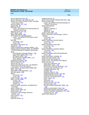 Page 1714DEFINITY ECS Release 8.2
Administrator’s Guide  555-233-506    Issue 1.1
June 2000
Index 
1690  
servic e observing  button,89
Servic e Observing , see observing  calls
Shared  UUI Feature Priorities sc reen, see ISDN 
Trunk Group  sc reen
Shortcut d ialing
,210, 1135signal button,89Signaling Group
sc reen,
 see DEFINITY ECS Ad ministration for 
Network Connectivity
Signaling Group form,224
silent ringing,1488Sing le-Dig it Dialing,1499SIT Treatment for Call Classific ation
sc reen, 
 see DEFINITY ECS...