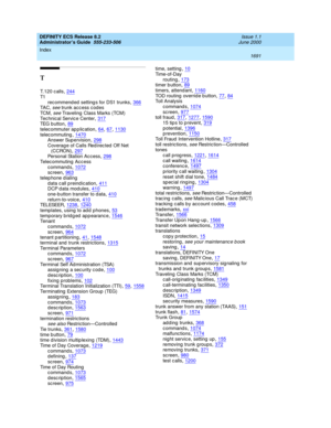 Page 1715DEFINITY ECS Release 8.2
Administrator’s Guide  555-233-506    Issue 1.1
June 2000
Index 
1691  
T
T.120 c alls,244
T1
rec ommend ed  setting s for DS1 trunks,366TA C , see trunk acc ess c odes
TC M ,
 see Traveling  Class Marks (TCM)
Tec hnical Service Center,317TEG  b u t t o n,89
telec ommuter ap p lication,64, 67, 1130telec ommuting,1470Answer Sup ervision,298
Coverag e of Calls Red irec ted  Off Net 
(CCRON),297Personal Station Ac c ess,298
Telecommuting Access
c ommand s,1072sc reen,963
telep hone...